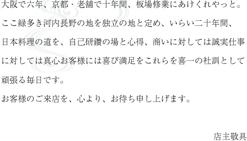 大阪で六年、京都・老舗で十年間、板場修業にあけくれやっと。ここ縁多き河内長野の地を独立の地と定め、いらい二十年間、日本料理の道を、自己研鑽の場と心得、商いに対しては誠実仕事に対しては真心お客様には喜び満足をこれらを喜一の社訓として頑張る毎日です。お客様のご来店を、心より、お待ち申し上げます。店主敬具